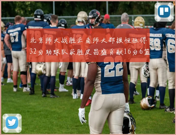 北京师大战胜云南师大邵振恒独得32分助球队获胜皮昌盛贡献16分6篮板5助攻