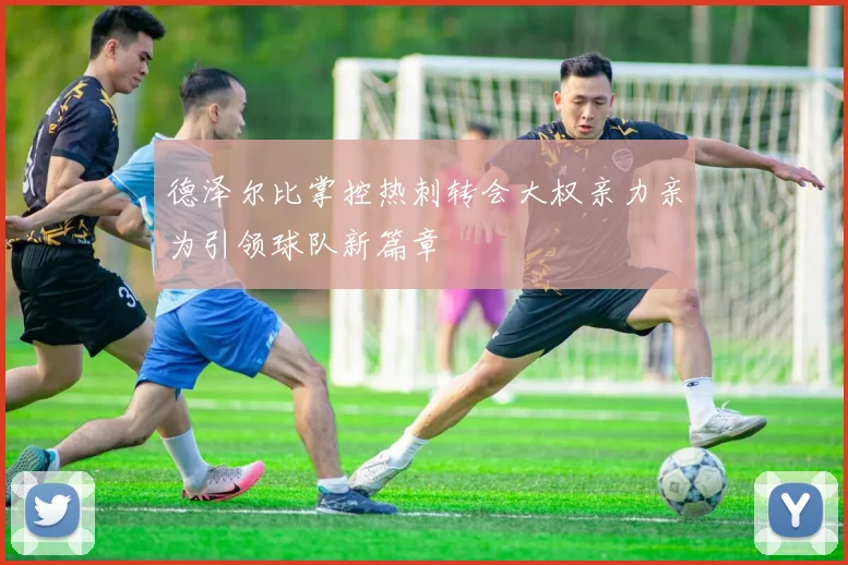 德泽尔比掌控热刺转会大权亲力亲为引领球队新篇章