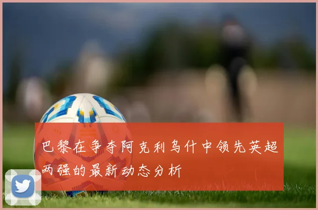 巴黎在争夺阿克利乌什中领先英超两强的最新动态分析