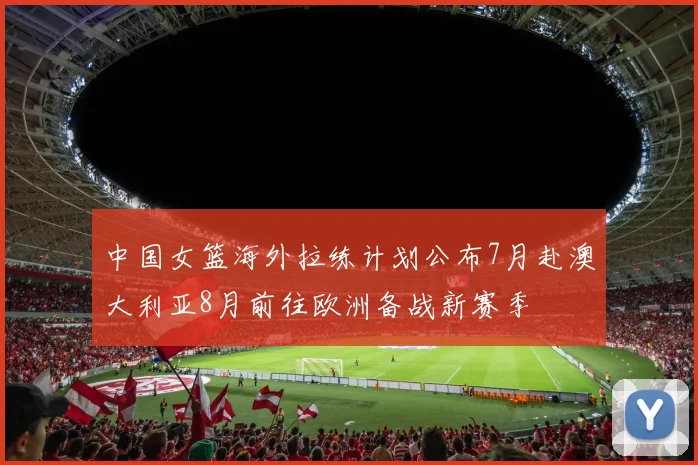 中国女篮海外拉练计划公布7月赴澳大利亚8月前往欧洲备战新赛季