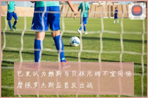 巴里认为赖斯与贝林厄姆不宜同场摩根罗杰斯应首发出战