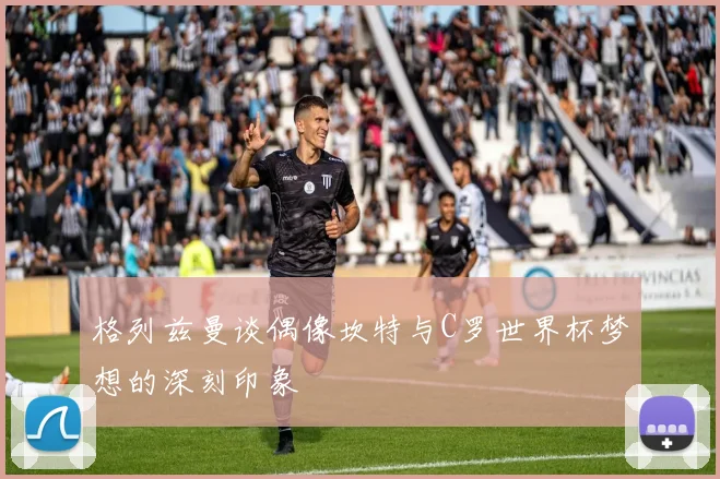 格列兹曼谈偶像坎特与C罗世界杯梦想的深刻印象