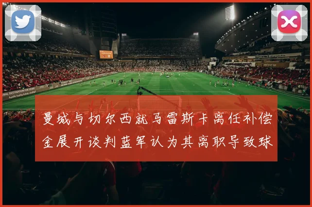 曼城与切尔西就马雷斯卡离任补偿金展开谈判蓝军认为其离职导致球队崩盘