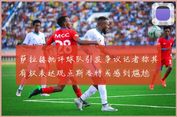 萨拉赫批评球队引发争议记者称其有权表达观点斯洛特或感到尴尬