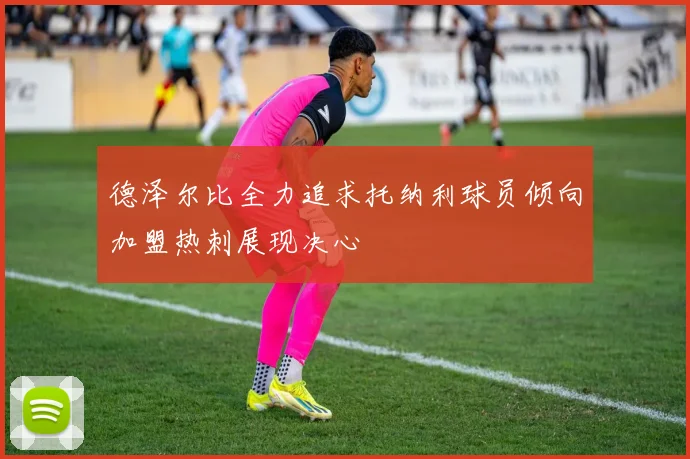 德泽尔比全力追求托纳利球员倾向加盟热刺展现决心
