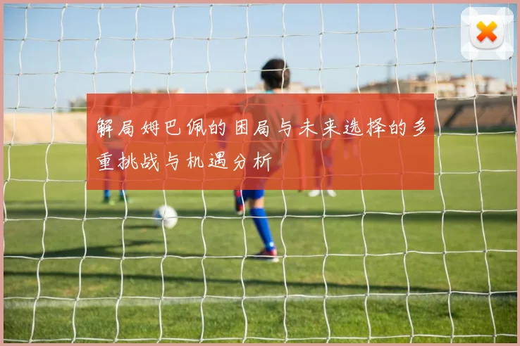 解局姆巴佩的困局与未来选择的多重挑战与机遇分析