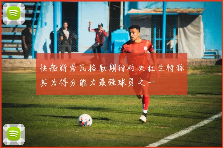 快船新秀瓦格勒期待对决杜兰特称其为得分能力最强球员之一